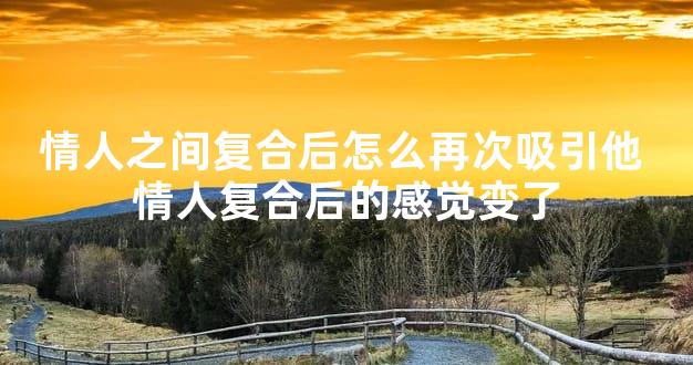 情人之间复合后怎么再次吸引他 情人复合后的感觉变了